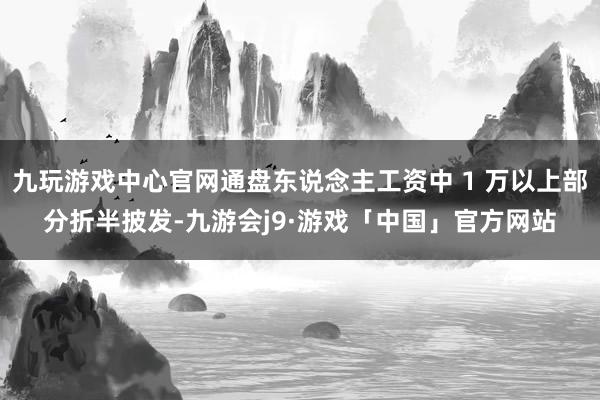 九玩游戏中心官网通盘东说念主工资中 1 万以上部分折半披发-九游会j9·游戏「中国」官方网站