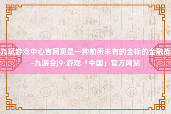 九玩游戏中心官网更是一种前所未有的全标的金融战-九游会j9·游戏「中国」官方网站