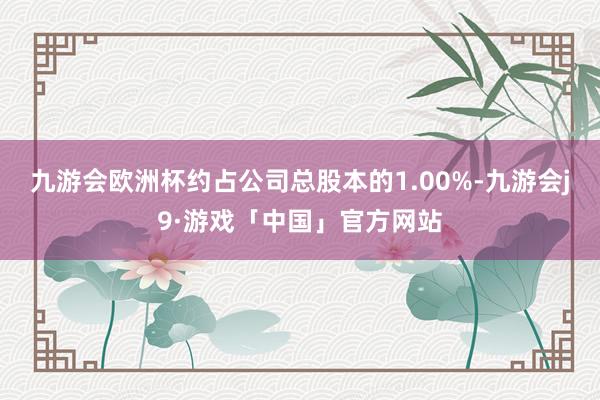 九游会欧洲杯约占公司总股本的1.00%-九游会j9·游戏「中国」官方网站