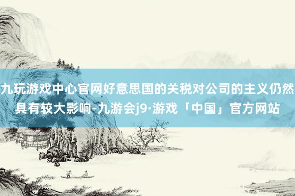 九玩游戏中心官网好意思国的关税对公司的主义仍然具有较大影响-九游会j9·游戏「中国」官方网站