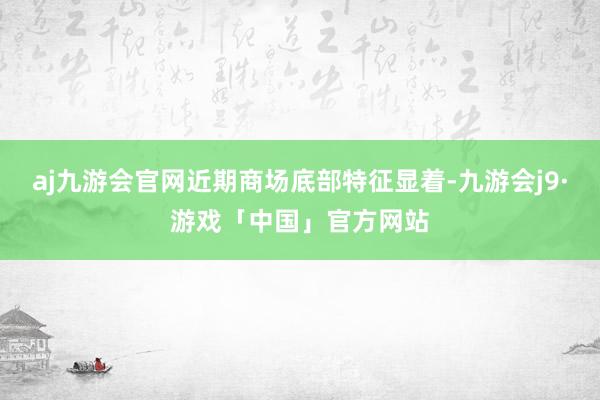 aj九游会官网近期商场底部特征显着-九游会j9·游戏「中国」官方网站