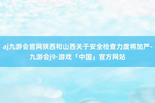 aj九游会官网陕西和山西关于安全检查力度将加严-九游会j9·游戏「中国」官方网站