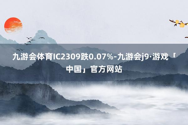 九游会体育IC2309跌0.07%-九游会j9·游戏「中国」官方网站