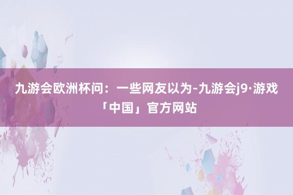 九游会欧洲杯　　问：一些网友以为-九游会j9·游戏「中国」官方网站
