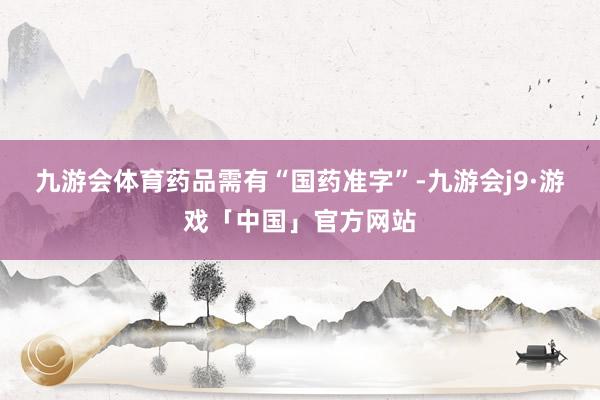 九游会体育药品需有“国药准字”-九游会j9·游戏「中国」官方网站