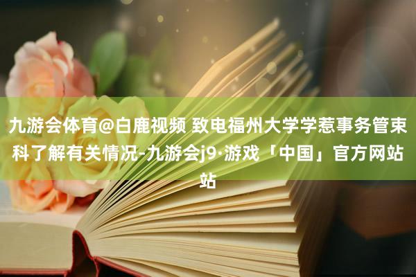 九游会体育@白鹿视频 致电福州大学学惹事务管束科了解有关情况-九游会j9·游戏「中国」官方网站