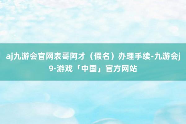 aj九游会官网表哥阿才（假名）办理手续-九游会j9·游戏「中国」官方网站