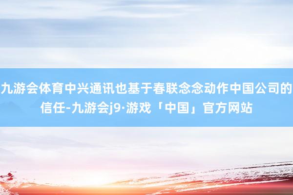 九游会体育中兴通讯也基于春联念念动作中国公司的信任-九游会j9·游戏「中国」官方网站