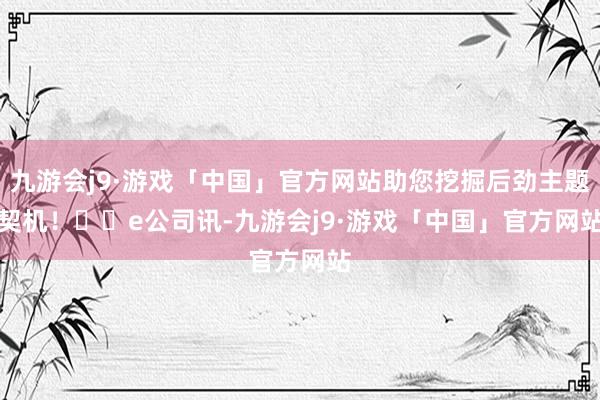 九游会j9·游戏「中国」官方网站助您挖掘后劲主题契机！		　　e公司讯-九游会j9·游戏「中国」官方网站