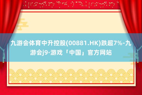 九游会体育　　中升控股(00881.HK)跌超7%-九游会j9·游戏「中国」官方网站
