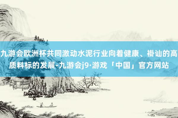 九游会欧洲杯共同激动水泥行业向着健康、褂讪的高质料标的发展-九游会j9·游戏「中国」官方网站