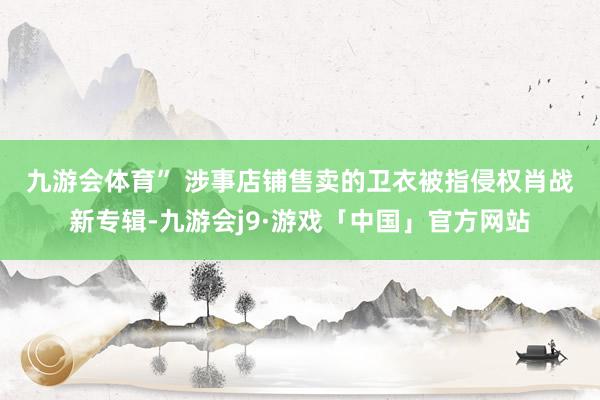 九游会体育” 　　涉事店铺售卖的卫衣被指侵权肖战新专辑-九游会j9·游戏「中国」官方网站