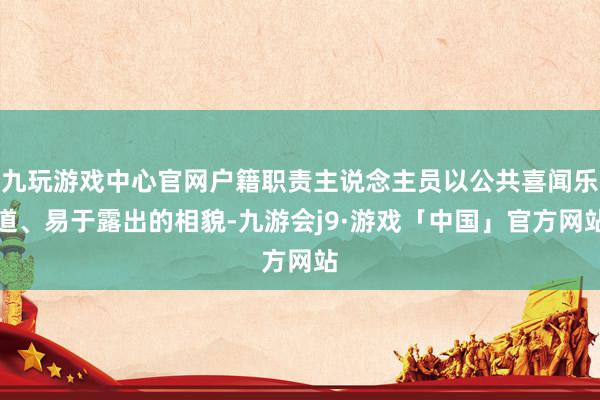 九玩游戏中心官网户籍职责主说念主员以公共喜闻乐道、易于露出的相貌-九游会j9·游戏「中国」官方网站