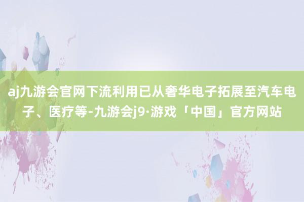 aj九游会官网下流利用已从奢华电子拓展至汽车电子、医疗等-九游会j9·游戏「中国」官方网站