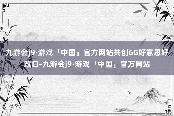 九游会j9·游戏「中国」官方网站共创6G好意思好改日-九游会j9·游戏「中国」官方网站