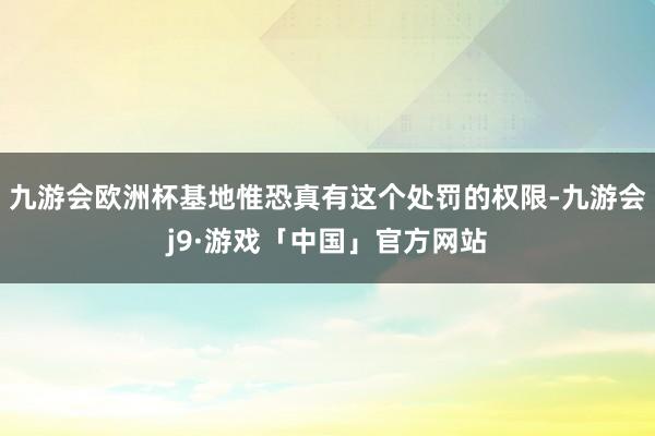 九游会欧洲杯基地惟恐真有这个处罚的权限-九游会j9·游戏「中国」官方网站