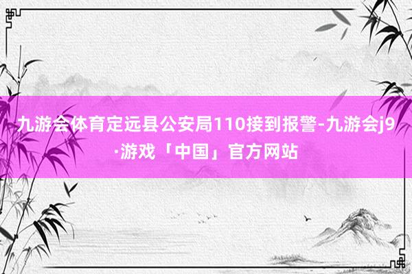 九游会体育定远县公安局110接到报警-九游会j9·游戏「中国」官方网站