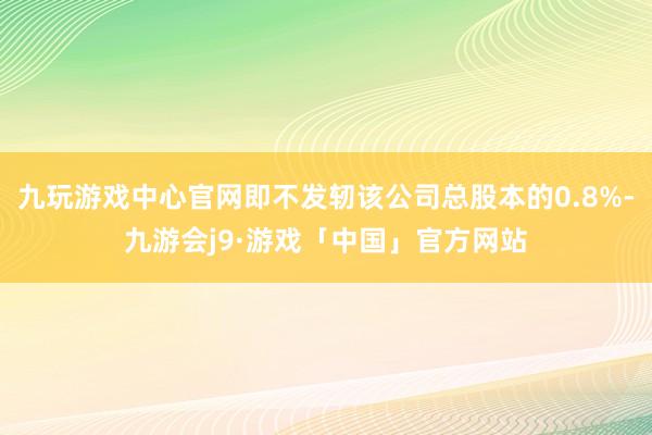 九玩游戏中心官网即不发轫该公司总股本的0.8%-九游会j9·游戏「中国」官方网站