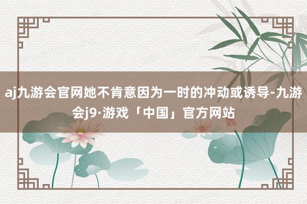aj九游会官网她不肯意因为一时的冲动或诱导-九游会j9·游戏「中国」官方网站