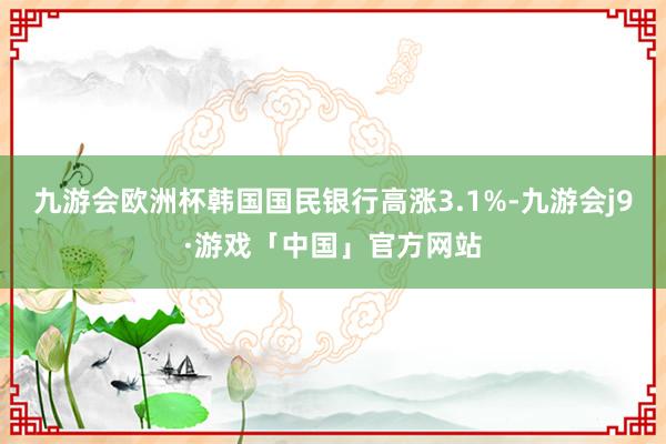 九游会欧洲杯韩国国民银行高涨3.1%-九游会j9·游戏「中国」官方网站
