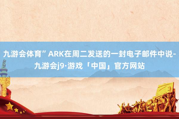 九游会体育”ARK在周二发送的一封电子邮件中说-九游会j9·游戏「中国」官方网站