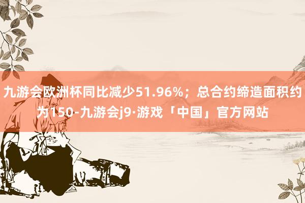 九游会欧洲杯同比减少51.96%；总合约缔造面积约为150-九游会j9·游戏「中国」官方网站