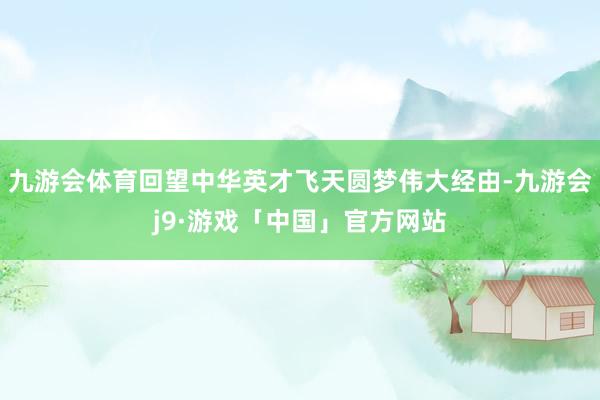 九游会体育回望中华英才飞天圆梦伟大经由-九游会j9·游戏「中国」官方网站