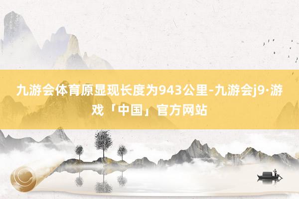 九游会体育原显现长度为943公里-九游会j9·游戏「中国」官方网站