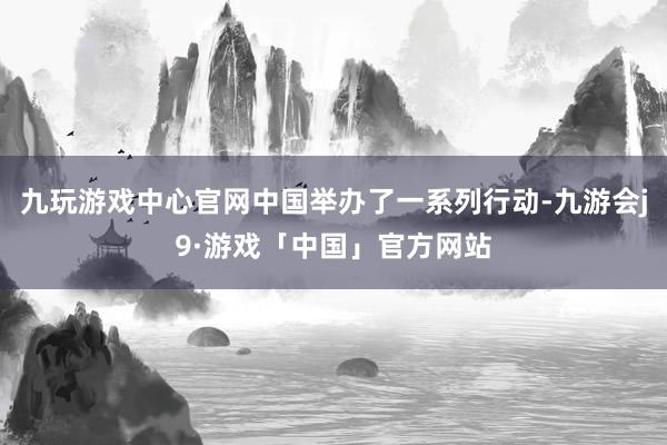九玩游戏中心官网中国举办了一系列行动-九游会j9·游戏「中国」官方网站
