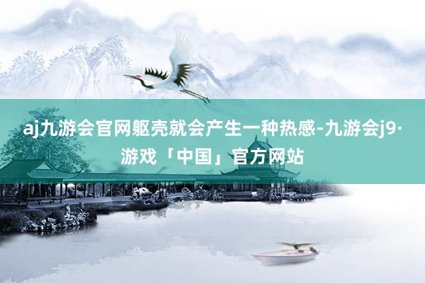 aj九游会官网躯壳就会产生一种热感-九游会j9·游戏「中国」官方网站