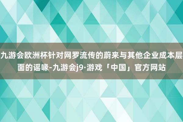 九游会欧洲杯针对网罗流传的蔚来与其他企业成本层面的谣喙-九游会j9·游戏「中国」官方网站