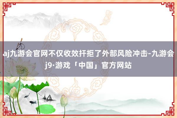aj九游会官网不仅收效扞拒了外部风险冲击-九游会j9·游戏「中国」官方网站