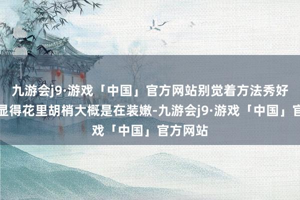 九游会j9·游戏「中国」官方网站别觉着方法秀好意思就显得花里胡梢大概是在装嫩-九游会j9·游戏「中国」官方网站