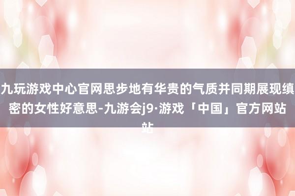九玩游戏中心官网思步地有华贵的气质并同期展现缜密的女性好意思-九游会j9·游戏「中国」官方网站