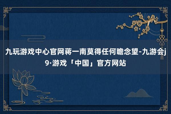 九玩游戏中心官网蒋一南莫得任何瞻念望-九游会j9·游戏「中国」官方网站