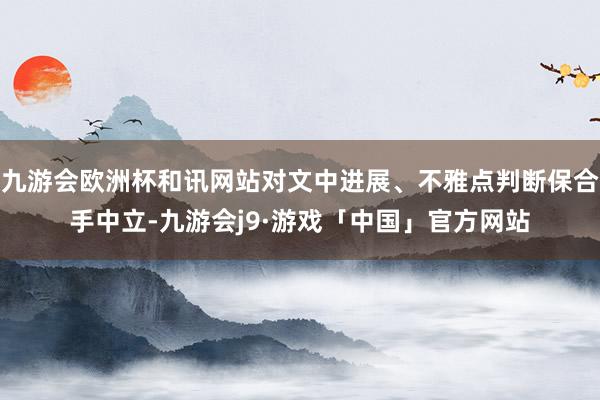 九游会欧洲杯和讯网站对文中进展、不雅点判断保合手中立-九游会j9·游戏「中国」官方网站