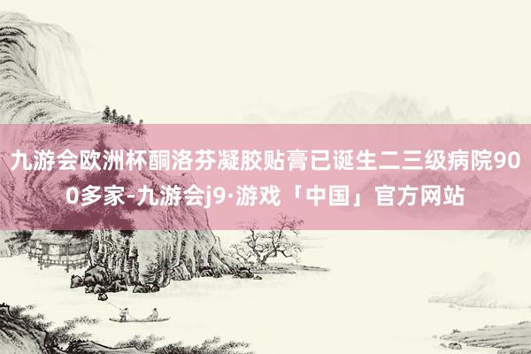 九游会欧洲杯酮洛芬凝胶贴膏已诞生二三级病院900多家-九游会j9·游戏「中国」官方网站