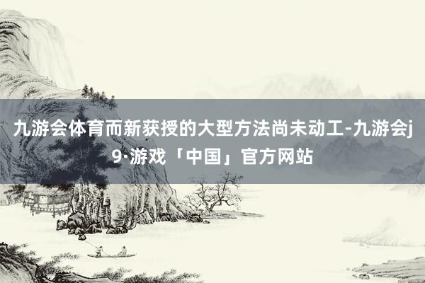 九游会体育而新获授的大型方法尚未动工-九游会j9·游戏「中国」官方网站