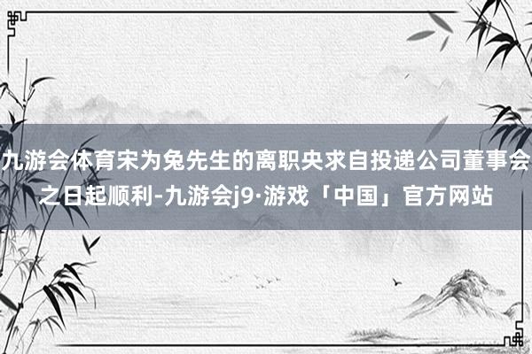 九游会体育宋为兔先生的离职央求自投递公司董事会之日起顺利-九游会j9·游戏「中国」官方网站