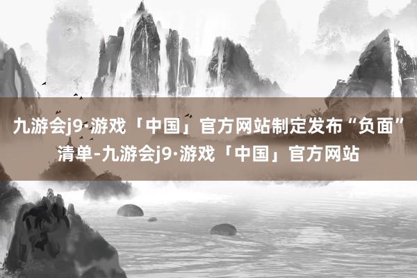 九游会j9·游戏「中国」官方网站制定发布“负面”清单-九游会j9·游戏「中国」官方网站