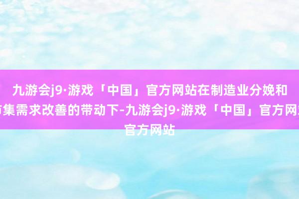 九游会j9·游戏「中国」官方网站在制造业分娩和市集需求改善的带动下-九游会j9·游戏「中国」官方网站