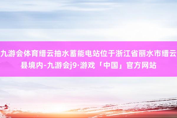 九游会体育缙云抽水蓄能电站位于浙江省丽水市缙云县境内-九游会j9·游戏「中国」官方网站