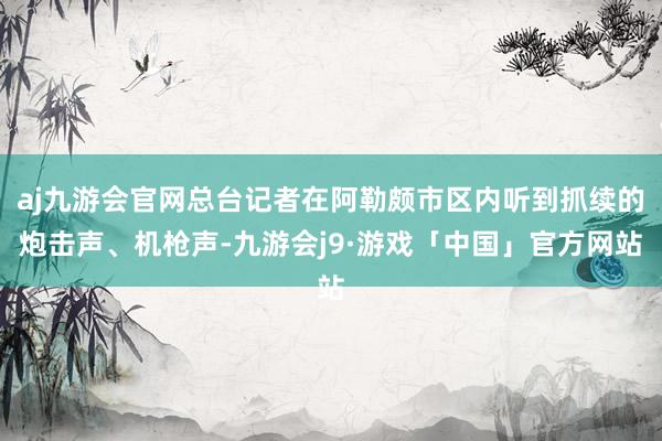 aj九游会官网总台记者在阿勒颇市区内听到抓续的炮击声、机枪声-九游会j9·游戏「中国」官方网站