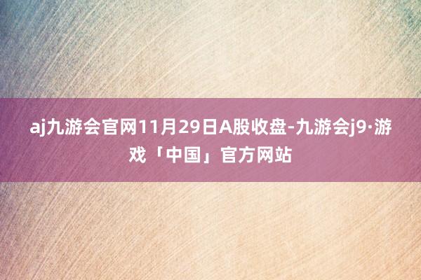 aj九游会官网11月29日A股收盘-九游会j9·游戏「中国」官方网站