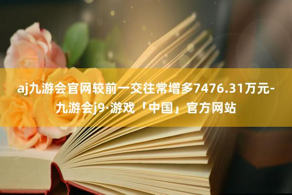 aj九游会官网较前一交往常增多7476.31万元-九游会j9·游戏「中国」官方网站