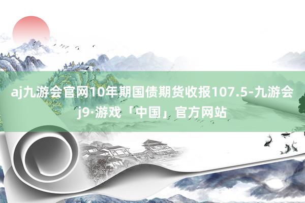 aj九游会官网10年期国债期货收报107.5-九游会j9·游戏「中国」官方网站
