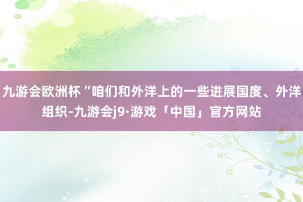 九游会欧洲杯“咱们和外洋上的一些进展国度、外洋组织-九游会j9·游戏「中国」官方网站