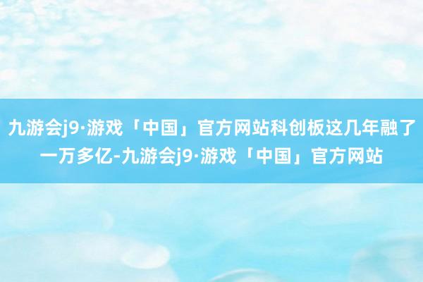 九游会j9·游戏「中国」官方网站科创板这几年融了一万多亿-九游会j9·游戏「中国」官方网站