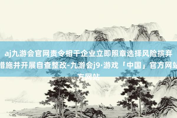 aj九游会官网责令相干企业立即照章选择风险摈弃措施并开展自查整改-九游会j9·游戏「中国」官方网站