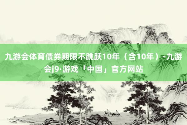 九游会体育债券期限不跳跃10年（含10年）-九游会j9·游戏「中国」官方网站